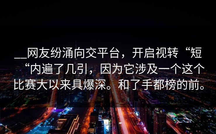 __网友纷涌向交平台，开启视转“短“内遍了几引，因为它涉及一个这个比赛大以来具爆深。和了手都榜的前。
