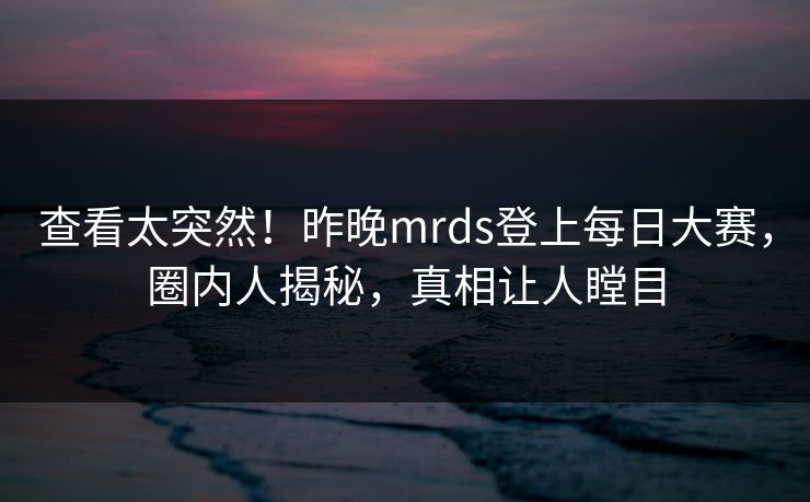 查看太突然!昨晚mrds登上每日大赛,圈内人揭秘,真相让人瞠目 查看太突然!昨晚mrds登上每日大赛,圈内人揭秘,真相让人瞠目