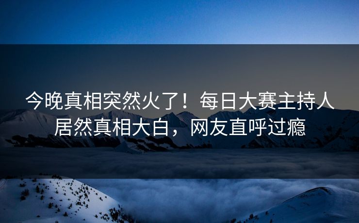 今晚真相突然火了！每日大赛主持人居然真相大白，网友直呼过瘾