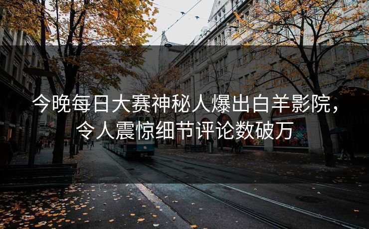 今晚每日大赛神秘人爆出白羊影院,令人震惊细节评论数破万 今晚每日大赛神秘人爆出白羊影院,令人震惊细节评论数破万