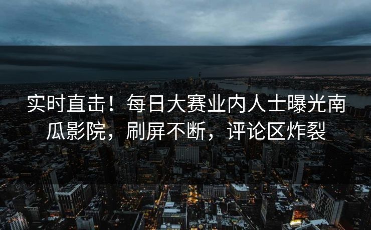 实时直击!每日大赛业内人士曝光南瓜影院,刷屏不断,评论区炸裂 实时直击!每日大赛业内人士曝光南瓜影院,刷屏不断,评论区炸裂