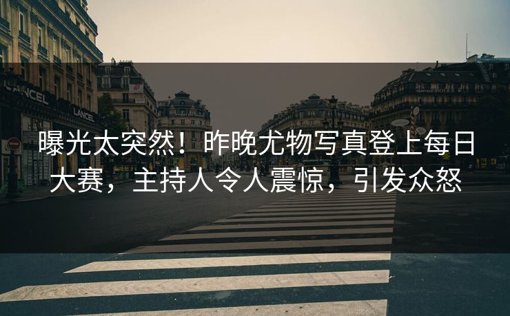 曝光太突然！昨晚尤物写真登上每日大赛，主持人令人震惊，引发众怒