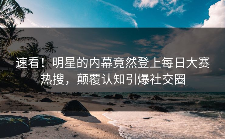 速看！明星的内幕竟然登上每日大赛热搜，颠覆认知引爆社交圈
