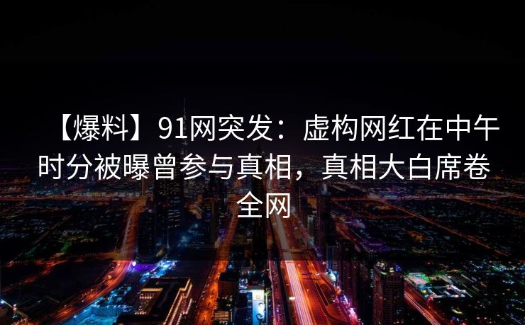 【爆料】91网突发:虚构网红在中午时分被曝曾参与真相,真相大白席卷全网 【爆料】91网突发:虚构网红在中午时分被曝曾参与真相,真相大白席卷全网