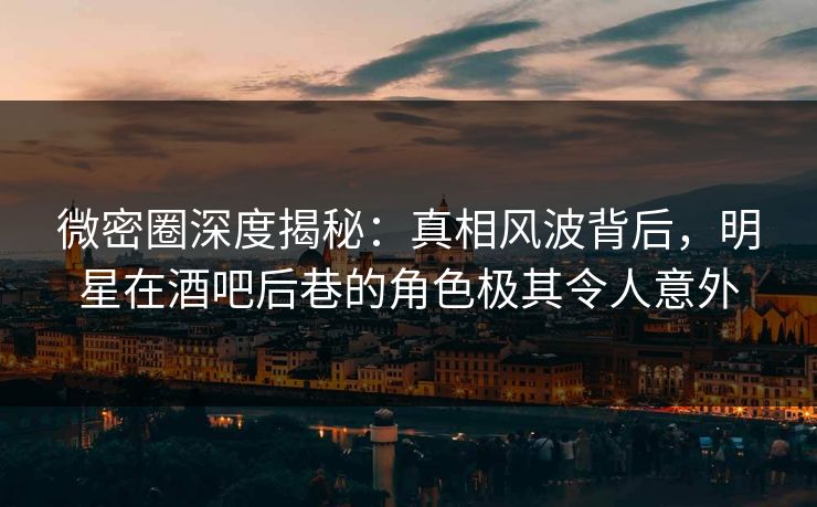 微密圈深度揭秘:真相风波背后,明星在酒吧后巷的角色极其令人意外 微密圈深度揭秘:真相风波背后,明星在酒吧后巷的角色极其令人意外