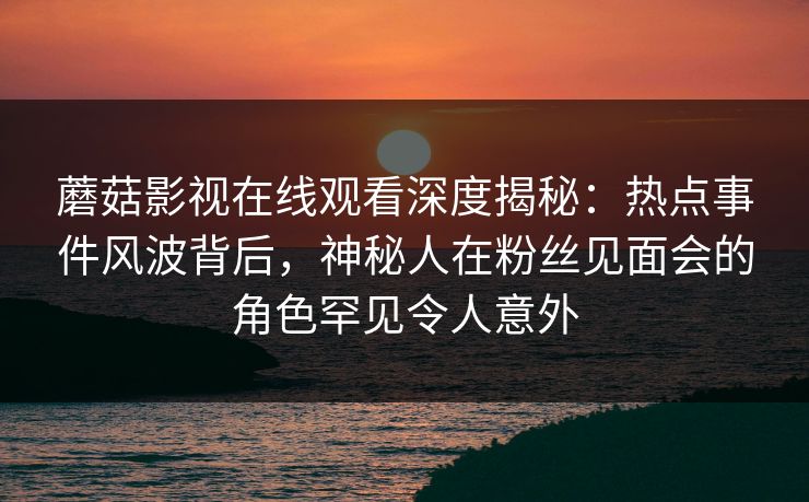 蘑菇影视在线观看深度揭秘:热点事件风波背后,神秘人在粉丝见面会的角色罕见令人意外 蘑菇影视在线观看深度揭秘:热点事件风波背后,神秘人在粉丝见面会的角色罕见令人意外