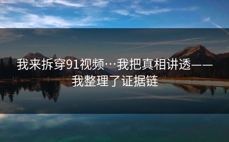 我来拆穿91视频…我把真相讲透——我整理了证据链 我来拆穿91视频…我把真相讲透——我整理了证据链