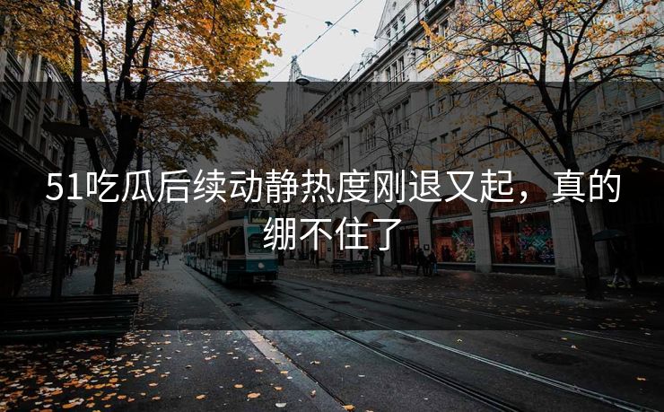 51吃瓜后续动静热度刚退又起，真的绷不住了